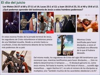 El día del juicio
Lee Mateo 26:57 al 68 y 27:11 al 14; Lucas 23:1 al 12; y Juan 18:19 al 23, 31 al 40 y 19:8 al 12.
¿Qué podemos aprender del testimonio de Jesús a estos hombres poderosos?

En estas escenas finales de la jornada terrenal de Jesús,
los seguidores de Cristo vislumbraron el doloroso precio
de una fidelidad resuelta. Desde su arresto hasta su
crucifixión, Cristo dio testimonio delante de los hombres
más poderosos de su país

Mientras Cristo
testificaba para hacer
discípulos, a veces el
resultado era diferente
de lo que él hubiera
deseado.

Del mismo modo, los seguidores de Cristo del siglo XXI tendríamos que
reconocer que, mientras testificamos para hacer discípulos,…… Esto no
debería desanimarnos ni tampoco ……. El discípulo genuino es, como
Jesús mismo, fiel hasta la muerte, no fiel hasta el chasco……sucedió algo
maravilloso … según Hechos 6:7, no solo el número de los discípulos se
multiplicó, sino “también muchos de los sacerdotes obedecían a la fe”.

 
