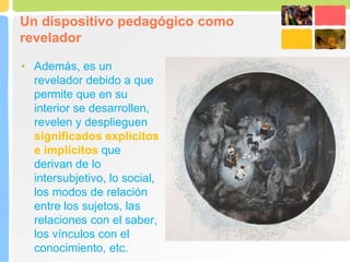 Un dispositivo pedagógico como
revelador
• Además, es un
revelador debido a que
permite que en su
interior se desarrollen,
revelen y desplieguen
significados explícitos
e implícitos que
derivan de lo
intersubjetivo, lo social,
los modos de relación
entre los sujetos, las
relaciones con el saber,
los vínculos con el
conocimiento, etc.
 