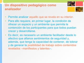 Un dispositivo pedagógico como
analizador
• Permite analizar aquello que se revela en su interior.
• Para ello requiere, en primer lugar, la condición de
ofrecer un espacio y un ambiente que permita la
contención de los participantes para que todos puedan
crecer y desarrollarse.
• Es decir, es necesario un ambiente facilitador desde lo
afectivo que afiance sentimientos de seguridad y,
además, que tenga la capacidad de contener, de tolerar
y de generar la posibilidad de trabajo sobre contenidos
revelados –manifiestos y latentes–.
 