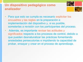 Un dispositivo pedagógico como
analizador
• Para que esto se cumpla es necesario explicitar los
encuadres y las reglas en la preparación e
implementación del dispositivo y, si es posible,
someterlas a revisión con los participantes del proceso.
• Además, es importante revisar las actitudes y
significados respecto a los procesos de control, debido a
que pueden desnaturalizar las prácticas fomentando
ansiedades persecutorias e impidiendo la capacidad de
probar, ensayar y crear en el proceso de aprendizaje.
 