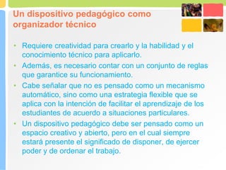 Un dispositivo pedagógico como
organizador técnico
• Requiere creatividad para crearlo y la habilidad y el
conocimiento técnico para aplicarlo.
• Además, es necesario contar con un conjunto de reglas
que garantice su funcionamiento.
• Cabe señalar que no es pensado como un mecanismo
automático, sino como una estrategia flexible que se
aplica con la intención de facilitar el aprendizaje de los
estudiantes de acuerdo a situaciones particulares.
• Un dispositivo pedagógico debe ser pensado como un
espacio creativo y abierto, pero en el cual siempre
estará presente el significado de disponer, de ejercer
poder y de ordenar el trabajo.
 