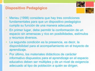 Dispositivo Pedagógico
• Merieu (1998) considera que hay tres condiciones
fundamentales para que un dispositivo pedagógico
cumpla su función de una manera adecuada.
• En primer lugar, debe permitir la conformación de un
espacio sin amenazas y rico en posibilidades, estímulos
y recursos diversos.
• La segunda condición es la presencia, es decir, la
disponibilidad para el acompañamiento en el trayecto de
aprendizaje.
• Por último, los materiales didácticos de carácter
informativo dispuestos para el aprendizaje en el espacio
educativo deben ser múltiples y de un nivel de exigencia
adecuado al tipo de población a quién se dirigen.
 