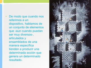 • De modo que cuando nos
referimos a un
dispositivo, hablamos de
un conjunto de elementos
que -aun cuando puedan
ser muy diversos-,
articulados y
ensamblados de una
manera específica
tienden a producir una
determinada acción que
genera un determinado
resultado.
 
