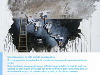 • Una máquina es, en este sentido, un dispositivo.
• Sus componentes ensamblados de una cierta manera producen un determinado
efecto.
• Si se cambiaran esos componentes, si fueran ensamblados de distinto modo, o
algunos de ellos fueran acoplados con otros elementos, produciría, claro está, un
resultado diferente y, por tanto estaríamos ante un dispositivo diferente.
 