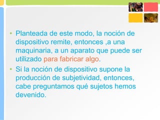 • Planteada de este modo, la noción de
dispositivo remite, entonces ,a una
maquinaria, a un aparato que puede ser
utilizado para fabricar algo.
• Si la noción de dispositivo supone la
producción de subjetividad, entonces,
cabe preguntamos qué sujetos hemos
devenido.
 