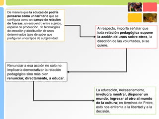 De manera que la educación podría
pensarse como un territorio que se
configura como un campo de relación
de fuerzas, un encuentro entre sujetos,
espacio de producción, de tecnologías
de creación y distribución de unos
determinados tipos de saber que
prefiguran unos tipos de subjetividad.
Al respecto, importa señalar que
toda relación pedagógica supone
la acción de unos sobre otros, la
dirección de las voluntades, si se
quiere.
Renunciar a esa acción no solo no
implicaría democratizar la relación
pedagógica sino más bien
renunciar, directamente, a educar.
La educación, necesariamente,
involucra mostrar, disponer un
mundo, ingresar al otro al mundo
de la cultura; en términos de Freire,
esto nos enfrenta a la libertad y a la
decisión.
 
