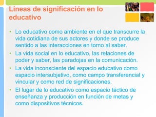 Líneas de significación en lo
educativo
• Lo educativo como ambiente en el que transcurre la
vida cotidiana de sus actores y donde se produce
sentido a las interacciones en torno al saber.
• La vida social en lo educativo, las relaciones de
poder y saber, las paradojas en la comunicación.
• La vida inconsciente del espacio educativo como
espacio intersubjetivo, como campo transferencial y
vincular y como red de significaciones.
• El lugar de lo educativo como espacio táctico de
enseñanza y producción en función de metas y
como dispositivos técnicos.
 