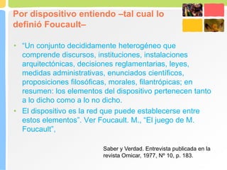 Por dispositivo entiendo –tal cual lo
definió Foucault–
• “Un conjunto decididamente heterogéneo que
comprende discursos, instituciones, instalaciones
arquitectónicas, decisiones reglamentarias, leyes,
medidas administrativas, enunciados científicos,
proposiciones filosóficas, morales, filantrópicas; en
resumen: los elementos del dispositivo pertenecen tanto
a lo dicho como a lo no dicho.
• El dispositivo es la red que puede establecerse entre
estos elementos”. Ver Foucault. M., “El juego de M.
Foucault”,
Saber y Verdad. Entrevista publicada en la
revista Ornicar, 1977, Nº 10, p. 183.
 