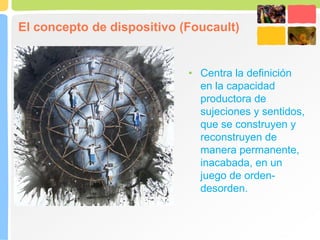 El concepto de dispositivo (Foucault)
• Centra la definición
en la capacidad
productora de
sujeciones y sentidos,
que se construyen y
reconstruyen de
manera permanente,
inacabada, en un
juego de orden-
desorden.
 