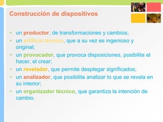 Construcción de dispositivos
• un productor, de transformaciones y cambios;
• un artificio técnico, que a su vez es ingenioso y
original;
• un provocador, que provoca disposiciones, posibilita el
hacer, el crear;
• un revelador, que permite desplegar significados;
• un analizador, que posibilita analizar lo que se revela en
su interior;
• un organizador técnico, que garantiza la intención de
cambio.
 