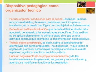 Dispositivo pedagógico como
organizador técnico
• Permite organizar condiciones para la acción –espacios, tiempos,
recursos materiales y humanos, ambientes propicios para su
instalación, etc.– desde una lógica de complejidad multidimensional;
• Parte de un análisis de situación que permite definir el diseño más
adecuado de acuerdo a las necesidades específicas. Este análisis
no se aplica solamente en la primera etapa sino que es una
actividad continua que acompaña la implementación del dispositivo;
• Trabaja sobre la estrategia, es decir, sobre la combinatoria de
alternativas que serán propuestas –no dispuestas– y que tienen el
objetivo de promover aprendizajes complejos teniendo en cuenta
aspectos cognitivos, afectivos, sociales y éticos;
• Hace un seguimiento de su propio funcionamiento y de las
transformaciones en las personas, los grupos y en la institución y,
además, se modifica en función de los resultados.
 