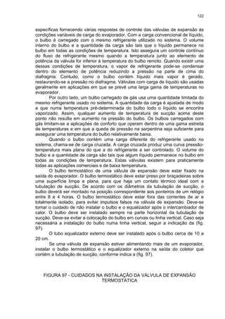 122
específicas fornecendo várias respostas de controle das válvulas de expansão às
condições variáveis de carga do evaporador. Com a carga convencional de líquido,
o bulbo é carregado com o mesmo refrigerante utilizado no sistema. O volume
interno do bulbo e a quantidade da carga são tais que o líquido permanece no
bulbo em todas as condições de temperatura. Isto assegura um controle contínuo
do fluxo de refrigerante mesmo quando a temperatura junto ao elemento de
potência da válvula for inferior à temperatura do bulbo remoto. Quando existir uma
dessas condições de temperatura, o vapor de refrigerante pode-se condensar
dentro do elemento de potência reduzindo a pressão na parte de cima do
diafragma. Contudo, como o bulbo contém líquido mais vapor é gerado,
restaurando-se a pressão no diafragma. Válvulas com carga de líquido são usadas
geralmente em aplicações em que se prevê uma larga gama de temperaturas no
evaporador.
Por outro lado, um bulbo carregado de gás usa uma quantidade limitada do
mesmo refrigerante usado no sistema. A quantidade da carga é ajustada de modo
a que numa temperatura pré-determinada do bulbo todo o líquido se encontra
vaporizado. Assim, qualquer aumento de temperatura de sucção acima deste
ponto não resulta em aumento na pressão do bulbo. Os bulbos carregados com
gás limitam-se a aplicações de conforto que operam dentro de uma gama estreita
de temperaturas e em que a queda de pressão na serpentina seja suficiente para
assegurar uma temperatura do bulbo relativamente baixa.
Quando o bulbo contém uma carga diferente do refrigerante usado no
sistema, chama-se de carga cruzada. A carga cruzada produz uma curva pressão-
temperatura mais plana do que a do refrigerante a ser controlado. O volume do
bulbo e a quantidade de carga são tais que algum líquido permanece no bulbo em
todas as condições de temperatura. Estas válvulas existem para praticamente
todas as aplicações comerciais e de baixa temperatura.
O bulbo termostático de uma válvula de expansão deve estar fixado na
saída do evaporador. O bulbo termostático deve estar preso por braçadeiras sobre
uma superfície limpa e plana, para que haja um contato térmico ideal com a
tubulação de sucção. De acordo com os diâmetros da tubulação de sucção, o
bulbo deverá ser montado na posição correspondente aos ponteiros de um relógio
entre 8 e 4 horas. O bulbo termostático deve estar fora das correntes de ar e
totalmente isolado, para evitar impulsos falsos na válvula de expansão. Deve-se
tomar o cuidado de não instalar o bulbo e o equalizador após o intercambiador de
calor. O bulbo deve ser instalado sempre na parte horizontal da tubulação de
sucção. Deve-se evitar a colocação do bulbo em curvas ou linha vertical. Caso seja
necessária a instalação do bulbo numa linha vertical, seguir a indicação da (fig.
97).
O tubo equalizador externo deve ser instalado após o bulbo cerca de 10 a
20 cm.
Se uma válvula de expansão estiver alimentando mais de um evaporador,
instalar o bulbo termostático e o equalizador externo na saída do coletor que
contém a tubulação de sucção, conforme indica a (fig. 97).
FIGURA 97 - CUIDADOS NA INSTALAÇÃO DA VÁLVULA DE EXPANSÃO
TERMOSTÁTICA
 