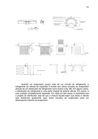 123
Quando um evaporador possui mais de um circuito de refrigerante, o
refrigerante da válvula de expansão é levado aos vários circuitos do evaporador
através de um distribuidor de refrigerante como ilustra a (fig. 98). Em alguns casos,
o distribuidor do refrigerante é uma parte integral da própria válvula. Em outros, é
uma unidade completamente separada. Em cada um dos casos, é importante que
o projeto do distribuidor seja tal que a mistura líquido-vapor que deixa a válvula
seja distribuída igualmente para todos circuitos do evaporador para um
desempenho máximo do evaporador.
 