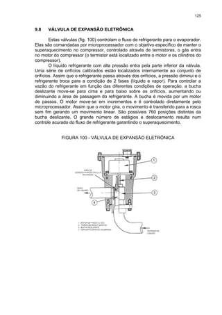 125
9.8 VÁLVULA DE EXPANSÃO ELETRÔNICA
Estas válvulas (fig. 100) controlam o fluxo de refrigerante para o evaporador.
Elas são comandadas por microprocessador com o objetivo específico de manter o
superaquecimento no compressor, controlado através de termistores, o gás entra
no motor do compressor (o termistor está localizado entre o motor e os cilindros do
compressor).
O líquido refrigerante com alta pressão entra pela parte inferior da válvula.
Uma série de orifícios calibrados estão localizados internamente ao conjunto de
orifícios. Assim que o refrigerante passa através dos orifícios, a pressão diminui e o
refrigerante troca para a condição de 2 fases (líquido e vapor). Para controlar a
vazão do refrigerante em função das diferentes condições de operação, a bucha
deslizante move-se para cima e para baixo sobre os orifícios, aumentando ou
diminuindo a área de passagem do refrigerante. A bucha é movida por um motor
de passos. O motor move-se em incrementos e é controlado diretamente pelo
microprocessador. Assim que o motor gira, o movimento é transferido para a rosca
sem fim gerando um movimento linear. São possíveis 760 posições distintas da
bucha deslizante. O grande número de estágios e deslocamento resulta num
controle acurado do fluxo de refrigerante garantindo o superaquecimento.
FIGURA 100 - VÁLVULA DE EXPANSÃO ELETRÔNICA
 