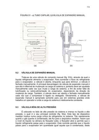 114
FIGURA 91 - a) TUBO CAPILAR, b)VÁLVULA DE EXPANSÃO MANUAL
(a) (b)
9.2 VÁLVULA DE EXPANSÃO MANUAL
Trata-se de uma válvula de comando manual (fig. 91b), através da qual o
líquido refrigerante alimenta o evaporador. Para aumentar o fluxo do refrigerante
para o evaporador, a válvula é aberta, enquanto que para diminuir, a válvula é
fechada manualmente. A principal desvantagem da válvula de expansão manual é
que ela é inflexível às mudanças na carga do sistema e, portanto deve ser ajustada
manualmente cada vez que muda a carga do sistema, a fim de evitar falta de
lubrificação ou sobre-alimentação do evaporador, dependendo da direção de
mudança de carga. Também, a válvula deve ser aberta e fechada manualmente
cada vez que o compressor é ligado ou desligado. Obviamente, a válvula de
expansão manual é apropriada somente para uso em sistemas grandes onde
trabalha um operador e onde a carga do sistema é relativamente constante.
9.3 VÁLVULA BÓIA DE ALTA PRESSÃO
É colocada no lado de alta pressão do sistema e imersa no líquido a alta
pressão, o qual é o seu principal controle (fig. 92a). Este tipo de dispositivo
medidor implica numa carga crítica de refrigerante no sistema. Tão rapidamente
quanto o gás quente é condensado, ele flui para o dispositivo medidor. Assim que
o nível do líquido na câmara do flutuador sobe, o flutuador abre e permite que o
líquido refrigerante passe para o evaporador. Este controle permite que o líquido
passe para o evaporador em quantidade igual aquela que é condensada, deste
 