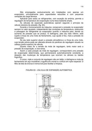 116
São empregadas exclusivamente em instalações com apenas um
evaporador, principalmente para capacidades reduzidas e com pequenas
variações de carga térmica.
Aplicável para todos os refrigerantes, com exceção da amônia, permite a
regulagem de temperatura de evaporação numa faixa bastante ampla.
As válvulas de expansão automáticas operam segundo o princípio da
válvula redutora de pressão, (fig. 93).
Durante o funcionamento da máquina, conservam a pressão no evaporador
sempre no valor ajustado, independente das condições de temperatura, obstruindo
a passagem do refrigerante ao evaporador quando a máquina para, devido ao
aumento de pressão que se produz. O diafragma, pelo seu lado inferior, está
sujeito à força de uma mola de fechamento, cujo ajuste é fixo, mais a pressão do
evaporador.
No seu lado superior atuam a pressão atmosférica e a força de uma mola,
cuja tensão prévia pode ser alterada através do parafuso de regulagem situado na
cabeça (parte superior) da válvula.
Quanto maior for a tensão da mola de regulagem, tanto maior será a
pressão de evaporação, e vice-versa.
Assim a cada posição da mola de regulagem, corresponderá uma pressão
de evaporação determinada, que permanecerá automaticamente constante, a
despeito das mudanças de temperatura que ocorram na câmara ou balcão
frigorífico.
O corpo, niple e conjunto de regulagem são em latão; o diafragma e mola de
fechamento em aço inoxidável; a agulha em monel e o orifício em nylon especial. O
filtro de tela de bronze é removível para facilitar a limpeza.
FIGURA 93 - VÁLVULA DE EXPANSÃO AUTOMÁTICA
 