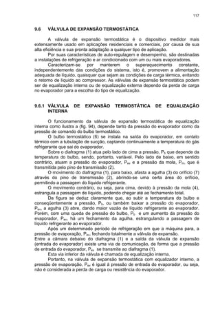 117
9.6 VÁLVULA DE EXPANSÃO TERMOSTÁTICA
A válvula de expansão termostática é o dispositivo medidor mais
extensamente usado em aplicações residenciais e comerciais, por causa de sua
alta eficiência e sua pronta adaptação a qualquer tipo de aplicação.
Por suas características de auto-regulagem e desempenho, são destinadas
a instalações de refrigeração e ar condicionado com um ou mais evaporadores.
Caracterizam-se por manterem o superaquecimento constante,
independentemente das condições do sistema, isto é, promovem a alimentação
adequada de líquido, quaisquer que sejam as condições de carga térmica, evitando
o retorno de líquido ao compressor. As válvulas de expansão termostática podem
ser de equalização interna ou de equalização externa dependo da perda de carga
no evaporador para a escolha do tipo de equalização.
9.6.1 VÁLVULA DE EXPANSÃO TERMOSTÁTICA DE EQUALIZAÇÃO
INTERNA
O funcionamento da válvula de expansão termostática de equalização
interna como ilustra a (fig. 94), depende tanto da pressão do evaporador como da
pressão de comando do bulbo termostático.
O bulbo termostático (6) se instala na saída do evaporador, em contato
térmico com a tubulação de sucção, captando continuamente a temperatura do gás
refrigerante que sai do evaporador.
Sobre o diafragma (1) atua pelo lado de cima a pressão, Pb que depende da
temperatura do bulbo, sendo, portanto, variável. Pelo lado de baixo, em sentido
contrário, atuam a pressão do evaporador, Pev e a pressão da mola, Pm, que é
transmitida pelo pino de transmissão (2).
O movimento do diafragma (1), para baixo, afasta a agulha (3) do orifício (7)
através do pino de transmissão (2), abrindo-se uma certa área do orifício,
permitindo a passagem do líquido refrigerante.
O movimento contrário, ou seja, para cima, devido à pressão da mola (4),
estrangula a passagem de líquido, podendo chegar até ao fechamento total.
Da figura se deduz claramente que, ao subir a temperatura do bulbo e
conseqüentemente a pressão, Pb, ou também baixar a pressão do evaporador,
Pev, a agulha (3) abre, dando maior vazão de líquido refrigerante ao evaporador.
Porém, com uma queda de pressão do bulbo, Pb e um aumento da pressão do
evaporador, Pev, há um fechamento da agulha, estrangulando a passagem de
líquido refrigerante ao evaporador.
Após um determinado período de refrigeração em que a máquina para, a
pressão de evaporação, Pev, fechando totalmente a válvula de expansão.
Entre a câmara debaixo do diafragma (1) e a saída da válvula de expansão
(entrada do evaporador) existe uma via de comunicação, de forma que a pressão
de entrada do evaporador, Pev se transmite ao diafragma (1).
Esta via inferior da válvula é chamada de equalização interna.
Portanto, na válvula de expansão termostática com equalizador interno, a
pressão de evaporação, Pev é igual à pressão de entrada do evaporador, ou seja,
não é considerada a perda de carga ou resistência do evaporador.
 