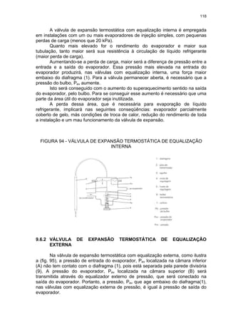 118
A válvula de expansão termostática com equalização interna é empregada
em instalações com um ou mais evaporadores de injeção simples, com pequenas
perdas de carga (menos que 20 kPa).
Quanto mais elevado for o rendimento do evaporador e maior sua
tubulação, tanto maior será sua resistência à circulação de líquido refrigerante
(maior perda de carga).
Aumentando-se a perda de carga, maior será a diferença de pressão entre a
entrada e a saída do evaporador. Essa pressão mais elevada na entrada do
evaporador produzirá, nas válvulas com equalização interna, uma força maior
embaixo do diafragma (1). Para a válvula permanecer aberta, é necessário que a
pressão do bulbo, Pev aumente.
Isto será conseguido com o aumento do superaquecimento sentido na saída
do evaporador, pelo bulbo. Para se conseguir esse aumento é necessário que uma
parte da área útil do evaporador seja inutilizada.
A perda dessa área, que é necessária para evaporação de líquido
refrigerante, implicará nas seguintes conseqüências: evaporador parcialmente
coberto de gelo, más condições de troca de calor, redução do rendimento de toda
a instalação e um mau funcionamento da válvula de expansão.
FIGURA 94 - VÁLVULA DE EXPANSÃO TERMOSTÁTICA DE EQUALIZAÇÃO
INTERNA
9.6.2 VÁLVULA DE EXPANSÃO TERMOSTÁTICA DE EQUALIZAÇÃO
EXTERNA
Na válvula de expansão termostática com equalização externa, como ilustra
a (fig. 95), a pressão de entrada do evaporador, Pev localizada na câmara inferior
(A) não tem contato com o diafragma (1), pois está separada pela parede divisória
(9). A pressão do evaporador, Pev localizada na câmara superior (B) será
transmitida através do equalizador externo de pressão, que será conectado na
saída do evaporador. Portanto, a pressão, Pev que age embaixo do diafragma(1),
nas válvulas com equalização externa de pressão, é igual à pressão de saída do
evaporador.
 