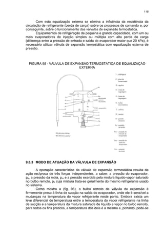 119
Com esta equalização externa se elimina a influência da resistência da
circulação de refrigerante (perda de carga) sobre os processos de comando e, por
conseguinte, sobre o funcionamento das válvulas de expansão termostática.
Equipamentos de refrigeração de pequena e grande capacidade, com um ou
mais evaporadores de injeção simples ou múltipla com alta perda de carga
(diferença entre a pressão de entrada e saída do evaporador maior que 20 kPa), é
necessário utilizar válvula de expansão termostática com equalização externa de
pressão.
FIGURA 95 - VÁLVULA DE EXPANSÃO TERMOSTÁTICA DE EQUALIZAÇÃO
EXTERNA
9.6.3 MODO DE ATUAÇÃO DA VÁLVULA DE EXPANSÃO
A operação característica da válvula de expansão termostática resulta da
ação recíproca de três forças independentes, a saber: a pressão do evaporador,
pe, a pressão da mola, pm e a pressão exercida pela mistura líquido-vapor saturado
no bulbo remoto, pb cuja mistura trata-se geralmente do mesmo refrigerante usado
no sistema.
Como mostra a (fig. 96), o bulbo remoto da válvula de expansão é
firmemente preso à linha de sucção na saída do evaporador, onde ele é sensível a
mudanças na temperatura do vapor refrigerante neste ponto. Embora exista um
leve diferencial de temperatura entre a temperatura do vapor refrigerante na linha
de sucção e a temperatura da mistura saturada de líquido e vapor no bulbo remoto,
para todos os fins práticos, a temperatura dos dois é a mesma e, portanto, pode-se
 