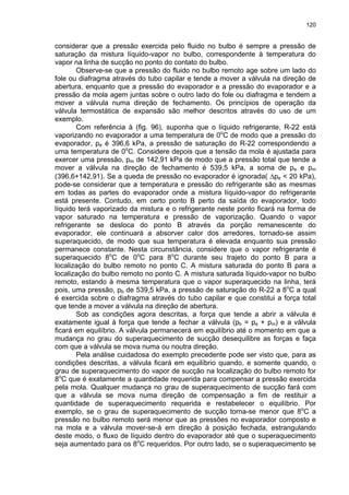120
considerar que a pressão exercida pelo fluido no bulbo é sempre a pressão de
saturação da mistura líquido-vapor no bulbo, correspondente à temperatura do
vapor na linha de sucção no ponto do contato do bulbo.
Observe-se que a pressão do fluido no bulbo remoto age sobre um lado do
fole ou diafragma através do tubo capilar e tende a mover a válvula na direção de
abertura, enquanto que a pressão do evaporador e a pressão do evaporador e a
pressão da mola agem juntas sobre o outro lado do fole ou diafragma e tendem a
mover a válvula numa direção de fechamento. Os princípios de operação da
válvula termostática de expansão são melhor descritos através do uso de um
exemplo.
Com referência à (fig. 96), suponha que o líquido refrigerante, R-22 está
vaporizando no evaporador a uma temperatura de 0o
C de modo que a pressão do
evaporador, pe é 396,6 kPa, a pressão de saturação do R-22 correspondendo a
uma temperatura de 0o
C. Considere depois que a tensão da mola é ajustada para
exercer uma pressão, pm de 142,91 kPa de modo que a pressão total que tende a
mover a válvula na direção de fechamento é 539,5 kPa, a soma de pe e pm
(396,6+142,91). Se a queda de pressão no evaporador é ignorada( ∆pe < 20 kPa),
pode-se considerar que a temperatura e pressão do refrigerante são as mesmas
em todas as partes do evaporador onde a mistura líquido-vapor do refrigerante
está presente. Contudo, em certo ponto B perto da saída do evaporador, todo
líquido terá vaporizado da mistura e o refrigerante neste ponto ficará na forma de
vapor saturado na temperatura e pressão de vaporização. Quando o vapor
refrigerante se desloca do ponto B através da porção remanescente do
evaporador, ele continuará a absorver calor dos arredores, tornado-se assim
superaquecido, de modo que sua temperatura é elevada enquanto sua pressão
permanece constante. Nesta circunstância, considere que o vapor refrigerante é
superaquecido 8o
C de 0o
C para 8o
C durante seu trajeto do ponto B para a
localização do bulbo remoto no ponto C. A mistura saturada do ponto B para a
localização do bulbo remoto no ponto C. A mistura saturada líquido-vapor no bulbo
remoto, estando à mesma temperatura que o vapor superaquecido na linha, terá
pois, uma pressão, pb de 539,5 kPa, a pressão de saturação do R-22 a 8o
C a qual
é exercida sobre o diafragma através do tubo capilar e que constitui a força total
que tende a mover a válvula na direção de abertura.
Sob as condições agora descritas, a força que tende a abrir a válvula é
exatamente igual à força que tende a fechar a válvula (pb = pe + pm) e a válvula
ficará em equilíbrio. A válvula permanecerá em equilíbrio até o momento em que a
mudança no grau do superaquecimento de sucção desequilibre as forças e faça
com que a válvula se mova numa ou noutra direção.
Pela análise cuidadosa do exemplo precedente pode ser visto que, para as
condições descritas, a válvula ficará em equilíbrio quando, e somente quando, o
grau de superaquecimento do vapor de sucção na localização do bulbo remoto for
8o
C que é exatamente a quantidade requerida para compensar a pressão exercida
pela mola. Qualquer mudança no grau de superaquecimento de sucção fará com
que a válvula se mova numa direção de compensação a fim de restituir a
quantidade de superaquecimento requerida e restabelecer o equilíbrio. Por
exemplo, se o grau de superaquecimento de sucção torna-se menor que 8o
C a
pressão no bulbo remoto será menor que as pressões no evaporador composto e
na mola e a válvula mover-se-á em direção à posição fechada, estrangulando
deste modo, o fluxo de líquido dentro do evaporador até que o superaquecimento
seja aumentado para os 8o
C requeridos. Por outro lado, se o superaquecimento se
 