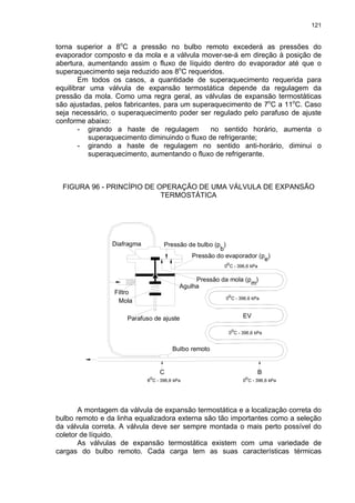 121
torna superior a 8o
C a pressão no bulbo remoto excederá as pressões do
evaporador composto e da mola e a válvula mover-se-á em direção à posição de
abertura, aumentando assim o fluxo de líquido dentro do evaporador até que o
superaquecimento seja reduzido aos 8o
C requeridos.
Em todos os casos, a quantidade de superaquecimento requerida para
equilibrar uma válvula de expansão termostática depende da regulagem da
pressão da mola. Como uma regra geral, as válvulas de expansão termostáticas
são ajustadas, pelos fabricantes, para um superaquecimento de 7o
C a 11o
C. Caso
seja necessário, o superaquecimento poder ser regulado pelo parafuso de ajuste
conforme abaixo:
- girando a haste de regulagem no sentido horário, aumenta o
superaquecimento diminuindo o fluxo de refrigerante;
- girando a haste de regulagem no sentido anti-horário, diminui o
superaquecimento, aumentando o fluxo de refrigerante.
FIGURA 96 - PRINCÍPIO DE OPERAÇÃO DE UMA VÁLVULA DE EXPANSÃO
TERMOSTÁTICA
EV
Pressão de bulbo (p )
b
Pressão da mola (p )
m
Diafragma
Agulha
Filtro
Mola
Parafuso de ajuste
Bulbo remoto
o
0 C - 396,6 kPa
0 C - 396,6 kPa
o
0 C - 396,6 kPa
o
Pressão do evaporador (p )
e
B
C
8 C - 396,6 kPa
o
0 C - 396,6 kPa
o
A montagem da válvula de expansão termostática e a localização correta do
bulbo remoto e da linha equalizadora externa são tão importantes como a seleção
da válvula correta. A válvula deve ser sempre montada o mais perto possível do
coletor de líquido.
As válvulas de expansão termostática existem com uma variedade de
cargas do bulbo remoto. Cada carga tem as suas características térmicas
 