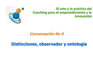 El arte y la práctica del
Coaching para el emprendimiento y la
innovación
Conversación No 9
Distinciones, observador y ontología
 