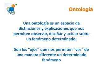 Ontología
Una ontología es un espacio de
distinciones y explicaciones que nos
permiten observar, diseñar y actuar sobre
un fenómeno determinado.
Son los “ojos” que nos permiten “ver” de
una manera diferente un determinado
fenómeno
 