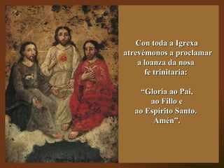 Con toda a Igrexa
atrevémonos a proclamar
    a loanza da nosa
      fe trinitaria:

   “Gloria ao Pai,
      ao Fillo e
 ...