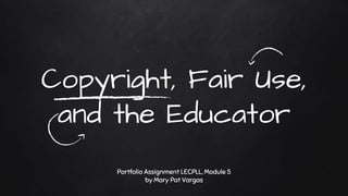 Copyright, Fair Use,
and the Educator
Portfolio Assignment LECPLL, Module 5
by Mary Pat Vargas
 