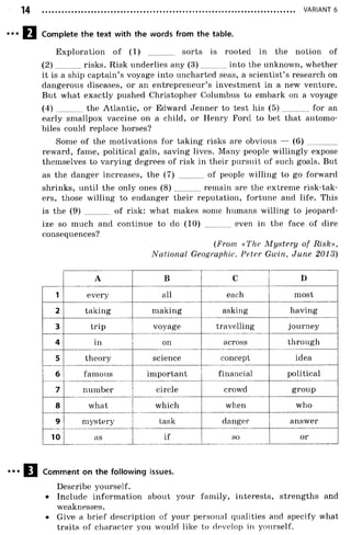 VARIANT 6
Complete the text with the words from the table.
Exploration o f (1) ............ sorts is rooted in the notion of
(2 ) risks. Risk underlies any (3 ) into the unknown, whether
it is a ship captain’s voyage into uncharted seas, a scientist’s research on
dangerous diseases, or an entrepreneur’s investment in a new venture.
But what exactly pushed Christopher Columbus to embark on a voyage
(4) the Atlantic, or Edward Jenner to test his (5) ............ for an
early smallpox vaccine on a child, or Henry Ford to bet that automo­
biles could replace horses?
Some of the motivations for taking risks are obvious — ( 6 ) ..............
reward, fame, political gain, saving lives. Many people willingly expose
themselves to varying degrees of risk in their pursuit of such goals. But
as the danger increases, the (7) ............ of people willing to go forward
shrinks, until the only ones ( 8 ) ............. remain are the extreme risk-tak-
ers, those willing to endanger their reputation, fortune and life. This
is the (9) of risk: what makes some humans willing to jeopard­
ize so much and continue to do (10) ............ even in the face of dire
consequences?
(From «The M ystery of Risk»,
National Geographic, Peter Gwin, June 2013)
A B C D
1 every all each most
2 taking making asking having
3 trip voyage travelling journey
4 in on across through
5 theory science concept idea
6 famous important financial political
7 number circle crowd group
8 what which when who
9 mystery task danger answer
10 as if so or
Comment on the following issues.
Describe yourself.
• Include information about your family, interests, strengths and
weaknesses.
• Give a brief description of your personal qualities and specify what
traits o f character you would like to develop in yourself.
 