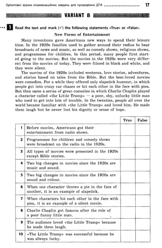 Орієнтовні зразки екзаменаційних завдань для проведення ДПА 17
VARIANT 8
Q j Read the text and mark (S) the following statements «True» or «False».
New Forms of Entertainment
Many inventions gave Americans new ways to spend their leisure
time. In the 1920s families used to gather around their radios to hear
broadcasts of news and music, as well as comedy shows, religious shows,
and programmes for children. In this period, many people first start­
ed going to the movies. But the movies in the 1920s were very differ­
ent from the movies of today. They were filmed in black and white, and
they were silent.
The movies of the 1920s included westerns, love stories, adventures,
and stories based on tales from the Bible. But the best-loved movies
were comedies. For a while they offered only slapstick humour, in which
people got into crazy car chases or hit each other in the face with pies.
But then came a series of great comedies in which Charlie Chaplin played
a character called «the Little Tramp» — a poor, shy, unlucky little man
who used to get into lots of trouble. In the twenties, people all over the
world became familiar with «the Little Tramp» and loved him. He made
them laugh but he never lost his dignity or sense of hope.
True False
1 Before movies, Americans got their
entertainment from radio shows.
2 Programmes for children and comedy shows
were broadcast on the radio in the 1920s.
3 All types of movies were presented in the 1920s
except Bible stories.
4 Two big changes in movies since the 1920s are
music and sound.
5 Two big changes in movies since the 1920s are
sound and colour.
6 When one character throws a pie in the face of
another, it is an example of slapstick.
7 When characters hit each other in the face with
pies, it is an example of a silent movie.
8 Charlie Chaplin got famous after the role of
a poor funny little man.
9 The audience loved «the Little Tramp» because
he made them laugh.
10 «The Little Tramp» was successful because he
was always lucky.
 