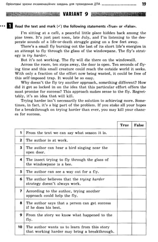 Орієнтовні зразки екзаменаційних завдань для проведення ДПА 19
VARIANT 9 *5г
Q Read the text and mark (S) the following statements «True» or «False».
I’m sitting at a café, a peaceful little place hidden back among the
pine trees. It’s just past noon, late July, and I’m listening to the des­
perate sounds of a life-or-death struggle going on a few feet away.
There’s a small fly burning out the last of its short life’s energies in
an attempt to fly through the glass of the windowpane. The fly ’s strat­
egy is try harder.
But it’s not working. The fly will die there on the windowsill.
Across the room, ten steps away, the door is open. Ten seconds of fly ­
ing time and this small creature could reach the outside world it seeks.
W ith only a fraction of the effort now being wasted, it could be free of
this self-imposed trap. It would be so easy.
W hy doesn’t the fly try another approach, something different? How
did it get so locked in on the idea that this particular effort offers the
most promise for success? This approach makes sense to the fly. Regret­
tably, it’s an idea that will kill.
Trying harder isn’ t necessarily the solution to achieving more. Some­
times, in fact, it’s a big part of the problem. If you stake all your hopes
for a breakthrough on trying harder than ever, you may kill your chanc­
es for success.
True False
1 From the text we can say what season it is.
2 The author is at work.
3 The author can hear a bird singing near the
open door.
4 The insect trying to fly through the glass of
the windowpane is a bee.
5 The author can see a way out for a fly.
6 The author believes that the trying harder
strategy doesn’t always work.
7 According to the author, trying another
approach could help the fly.
8 The author says that a person can get success
if he does his best.
9 From the story we know what happened to the
fly.
10 The author wants us to learn from this story
that working harder may bring a breakthrough.
 