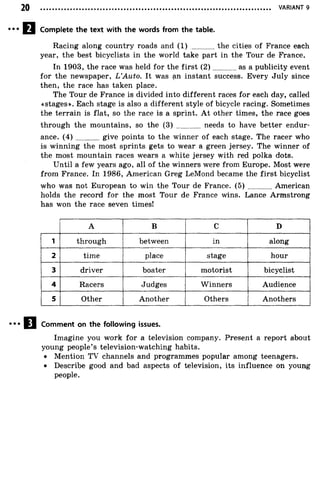 VARIANT 9
Complete the text with the words from the table.
Racing along country roads and ( 1 ) the cities of France each
year, the best bicyclists in the world take part in the Tour de France.
In 1903, the race was held for the first (2 ) as a publicity event
for the newspaper, L ’Auto. It was an instant success. Every July since
then, the race has taken place.
The Tour de France is divided into different races for each day, called
«stages». Each stage is also a different style of bicycle racing. Sometimes
the terrain is flat, so the race is a sprint. At other times, the race goes
through the mountains, so the (3) ............ needs to have better endur­
ance. ( 4 ) give points to the winner of each stage. The racer who
is winning the most sprints gets to wear a green jersey. The winner of
the most mountain races wears a white jersey with red polka dots.
Until a few years ago, all of the winners were from Europe. Most were
from France. In 1986, American Greg LeMond became the first bicyclist
who was not European to win the Tour de France. ( 5 ) American
holds the record for the most Tour de France wins. Lance Armstrong
has won the race seven times!
A B C D
1 through between in along
2 time place stage hour
3 driver boater motorist bicyclist
4 Racers Judges Winners Audience
5 Other Another Others Anothers
Comment on the following issues.
Imagine you work for a television company. Present a report about
young people’s television-watching habits.
• Mention TV channels and programmes popular among teenagers.
• Describe good and bad aspects of television, its influence on young
people.
 