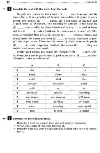 VARIANT 10
Complete the text with the words from the table.
Bengali is a region in India with (1) ............ own language and its
own culture. It is a practice of Bengali nomenclature to grant to every
person two names. (2) ............. names are a pet name or dahnam and
a good name or bhalonam. The meaning of daknam is the name by
(3) ............ one is called by close friends and family. It is used at home
and in ( 4 ) private situations. Pet names are a remnant of child­
hood, a reminder that life is not always ( 5 ) serious, formal, and
complicated. Pet names are never ( 6 ) officially. Everyone in Ben­
gali has a pet name. These are the names by which even adult people
(7) in their respective families, the names (8) ............ they are
scolded and missed and loved.
Unlike good names, pet names are frequently ( 9 ) ............, silly, iron­
ic. Every pet name is paired with a good name that (1 0 ) as iden­
tification in the outside world.
A B C
1 his her its
2 These There This
3 which what that
4 another the other other
5 such so as
6 recorded records recording
7 are known are knowing will know
8 with which by what by which
9 mean meaning meaningful
10 used is used is using
Comment on the following issues.
Describe a visit to a place that you will always remember.
• W rite what place it was and describe it.
• Describe what you were doing there and explain why you will remem­
ber it.
 