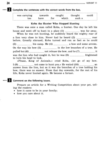 VARIANT 11
Complete the sentences with the correct words from the box.
was carrying towards caught thought could
too have for which such a
Koba the Hunter Who Stopped Hunting
There was once a man called Koba, a hunter. One day he left his
house and went o ff to hunt in a place (1) ......................... was far away.
W hen he was out hunting, he suddenly heard the mighty roar of
a lion very close to him. Never had he heard (2) ........................ roar
before. Greatly alarmed, Koba turned and ran as fast as he could
( 3 ) ........................his camp. He ( 4 ) ..........................a bow and some arrows.
On the way his bow (5) ..........................in the low branches of a tree. He
pulled but (6 )........................not release the bow, and he (7 ).......................... it
was the lion who had caught it, but he was ( 8 ) ..........................frightened
to turn his head to look.
«Please, King o f Animals,» cried Koba, «let go of my bow.
I (9 )........................not come to hunt you.» He waited (1 0 )...........................an
answer from the lion, but as it was the branches of a tree holding his
bow, there was no answer. From that day onwards, for the rest of his
life, Koba never hunted again. He became a farmer.
Comment on the following issues.
Prepare an article for a W riting Competition about your pet, tell­
ing the readers:
• how it came to be in your family;
• how you care about it.
 