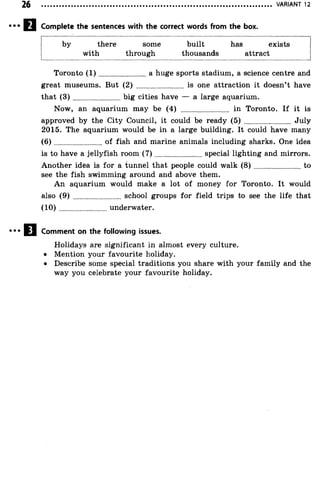 VARIANT 12
Complete the sentences with the correct words from the box.
by there some built has exists
with through thousands attract
Toronto ( 1 ) ..........................a huge sports stadium, a science centre and
great museums. But (2) ......................... is one attraction it doesn’t have
that ( 3 ) ........................ big cities have — a large aquarium.
Now, an aquarium may be (4) ........................ in Toronto. If it is
approved by the City Council, it could be ready (5) ........................ July
2015. The aquarium would be in a large building. It could have many
( 6 ) ..........................of fish and marine animals including sharks. One idea
is to have a jellyfish room ( 7 ) ........................special lighting and mirrors.
Another idea is for a tunnel that people could walk ( 8 ) ..........................to
see the fish swimming around and above them.
An aquarium would make a lot of money for Toronto. It would
also (9) ........................ school groups for field trips to see the life that
(1 0 )..........................underwater.
Comment on the following issues.
Holidays are significant in almost every culture.
• Mention your favourite holiday.
• Describe some special traditions you share with your family and the
way you celebrate your favourite holiday.
 