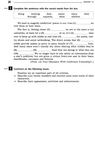 Complete the sentences with the correct words from the box.
............................................................................................................................................... VARIANT 13
doing wearing than easier many their
through majority what whether
We tend to magnify celebrities’ places in our lives (1 ).........................we
love them or hate them.
The fact is, feeling closer ( 2 ) ........................we are to the stars is not
unhealthy, at least for a (3 ).........................of us. It’s (4 ).........................than
ever to keep up with celebs in real time (5 )........................the media, real­
ity shows and social networking. The direct access that ( 6 ) ......................
celebs provide makes us privy to many details of ( 7 ) ......................... lives.
And many stars aren’t exactly shy about sharing what clothes they’re
(8 ) ........................ , ( 9 ) ..........................food they are eating or what they are
(1 0 )......................... W e no longer have to rely solely on information from
a star’s publicist, but are given a virtual front-row seat to their fears,
heartbreaks, successes and failures.
(From «Is Your Obsession With Celebrities Unhealthy?»)
Comment on the following issues.
Families are an important part of all cultures.
• Describe your family members and mention some main traits of their
characters.
• Describe their appearance, activities and achievements.
 