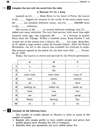 VARIANT 14
Complete the text with the words from the table.
A Museum Fit for a King
Located on ( 1 ) Seine River in the heart of Paris, the Louvre
is ( 2 ) biggest art museum in the world. It has seven major areas,
(3) ............ one hundred different rooms, and (4) ............ 300,000 items
in ( 5 ) ............. collection.
The Louvre is ( 6 ) of several different buildings that ( 7 ) ........
added over many centuries. The very first section, built more than eight
hundred years ago, was originally (8) ............ as a fortress to protect
Paris from the Vikings. W ithin a hundred years, King Charles V had
turned one of the towers into a library. ( 9 ) his reign, King Hen­
ry IV added a huge section called the Grande Galerie. After the French
Revolution, the art in the Louvre was available for everyone to enjoy.
The museum opened to the public for the first time (1 0 ) Novem­
ber 8, 1793.
Today, the Louvre is owned and operated by the French government.
A B C
1 a the —
2 a the —
3 more than more then most of
4 near nearly nearest
5 its his their
6 making up makes up made up
7 were was has
8 use used using
9 While During For
10 at in on
Comment on the following issues.
The number of mobile phones in Ukraine is twice as many as the
number o f people.
• Explain why people prefer to have mobile phones and prove that
mobile phones have changed the life of teenagers.
• Describe what you personally use your mobile phone for.
 