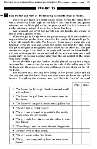 Орієнтовні зразки екзаменаційних завдань для проведення ДПА 31
VARIANT 15
D Read the text and mark K ) the following statements «True» or «False».
The little girl lived in a small simple house. Across the valley there
was a wonderful house high on the hill — and this house had golden
windows, so the little girl wished to grow up and live in a house with
golden windows instead of an ordinary house like hers.
And although she loved her parents and her family, she wished to
live in such a golden house.
When she got to an age when she gained enough skill and sensibility
to go outside her garden fence, she asked her mother if she could go for
a bike ride outside the gate. The little girl knew exactly where she was
heading! Down the lane and across the valley, she rode her bike until
she got to the gate of the golden house across on the other hill. The girl
focused on the path that lead to the house and then on the house itself...
and was so disappointed as she realized all the windows were plain and
rather dirty, reflecting nothing other than the sad neglect of the house
that stood empty.
So sad she didn’t go any further. As she glanced up she saw a sight
to amaze her: there across the way on her side of the valley was a lit­
tle house and its windows glistened golden as the sun shone on her lit­
tle home.
She realized that she had been living in her golden house and all
the love and care she found there was what made her home the «golden
house». Everything she dreamed was right there in front of her nose!
True False
1 The house the little girl lived in seemed small
and ordinary.
2 The house the girl liked was situated next to
her house.
3 The house o f the girl’s dream had a golden roof.
4 The girl had a loving family.
5 The girl was allowed to go outside the garden
fence when she left school.
6 The girl rode her bike across the valley to meet
her friend.
7 When the girl saw the house, she was disappointed.
8 Nobody lived in that house.
9 The girl came inside the house.
10 The girl was surprised by how her own house
looked.
 