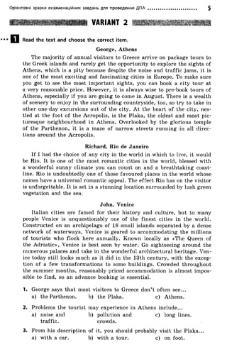 Орієнтовні зразки екзаменаційних завдань для проведення ДПА 5
VARIANT 2
Q j Read the text and choose the correct item.
George, Athens
The majority of annual visitors to Greece arrive on package tours to
the Greek islands and rarely get the opportunity to explore the sights of
Athens, which is a pity because despite the noise and traffic jams, it is
one of the most exciting and fascinating cities in Europe. To make sure
you get to see the most important sights, you can book a city tour at
a very reasonable price. However, it is always wise to pre-book tours of
Athens, especially if you are going to come in August. There is a wealth
of scenery to enjoy in the surrounding countryside, too, so try to take in
other one-day excursions out of the city. At the heart of the city, nes­
tled at the foot o f the Acropolis, is the Plaka, the oldest and most pic­
turesque neighbourhood in Athens. Overlooked by the glorious temple
of the Parthenon, it is a maze of narrow streets running in all direc­
tions around the Acropolis.
If I had the choice of any city in the world in which to live, it would
be Rio. It is one of the most romantic cities in the world, blessed with
a wonderful sunny climate you can count on and a breathtaking coast­
line. Rio is undoubtedly one of those favoured places in the world whose
names have a universal romantic appeal. The effect Rio has on the visitor
is unforgettable. It is set in a stunning location surrounded by lush green
vegetation and the sea.
Italian cities are famed for their history and culture, but to many
people Venice is unquestionably one of the finest cities in the world.
Constructed on an archipelago of 18 small islands separated by a dense
network of waterways, Venice is geared to accommodating the millions
of tourists who flock here annually. Known locally as «The Queen of
the Adriatic», Venice is best seen by water. Go sightseeing around the
numerous palaces and take in the wonderful architectural heritage. Ven­
ice today still looks much as it did in the 13th century, with the excep­
tion of a few transformations to some buildings. Crowded throughout
the summer months, reasonably priced accommodation is almost impos­
sible to find, so an advance booking is essential.
1. George says that most visitors to Greece don’t often see...
a) the Parthenon. b) the Plaka. c) Athens.
2. Problems the tourist may experience in Athens include...
a) noise and b) pollution and c) long lines,
traffic. crowds.
Richard, Rio de Janeiro
John, Venice
3. From his description of it, you should probably visit the Plaka..
a) with a car. b) with a tour. c) on foot.
 