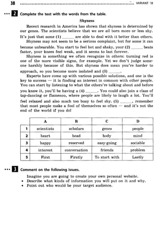 VARIANT 18
Complete the text with the words from the table.
Shyness
Recent research in America has shown that shyness is determined by
our genes. The scientists believe that we are all born more or less shy.
It’s just that some ( 1 ) are able to deal with it better than others.
Shyness may not seem to be a serious complaint, but for some it can
become unbearable. You start to feel hot and shaky, your (2 ) beats
faster, your knees feel weak, and it seems to last forever.
Shyness is something we often recognize in others: turning red is
one of the more visible signs, for example. Yet we don’ t judge some­
one harshly because of this. But shyness does mean you’ re harder to
approach, so you become more isolated and ( 3 ) .............
Experts have come up with various possible solutions, and one is the
key to success — it is finding an interest in common with other people.
You can start by listening to what the others’re talking about and before
you know it, you’ll be having a ( 4 ) ............. You could also join a class of
tap-dancing or flamenco, where people are likely to laugh a lot. You’ll
feel relaxed and also much too busy to feel shy. (5) ............, remember
that most people make a fool of themselves so often — and it’s not the
end of the world if you do!
A B C D
1 scientists scholars genes people
2 heart head body mind
3 happy reserved easy-going sociable
4 interest conversation friends problem
5 First Firstly To start with Lastly
Comment on the following issues.
Imagine you are going to create your own personal website.
• Describe what kinds of information you will put on it and why.
• Point out who would be your target audience.
 