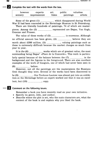 VARIANT 19
Complete the text with the words from the box.
however experts art public valueless
scenery impressionist fakes paintings artists
Some o f the great ( 1 ) ..........................which disappeared during World
W ar II had been concealed in the Hermitage Museum in St Petersburg.
There are literally hundreds of paintings, 74 of which are master­
pieces. Among the (2) ........................ represented are Degas, Van Gogh,
Cezanne and Picasso.
The value of these works of ( 3 ) ..........................is enormous. Although
no official amount has been given, (4) ......................... believe they are
worth about £200 million. (5) ........................ , valuing paintings such as
these is extremely difficult because the market changes so much from
year to year.
It is the (6 )......................... works which are of greatest value, the most
outstanding being Degas’ «Place de la Concorde». This work is particu­
larly special because of the balance between the ( 7 ) ..........................in the
background and the figures in the foreground. There are also excellent
examples of the work of Gauguin, one of which had never been seen in
( 8 ) before.
However, not all the paintings are the masterpieces the Russians
first thought they were. Several of the works have been discovered to
be (9 ) ........................ . One Toulouse-Lautrec was almost put into an exhibi­
tion at the Hermitage before an expert worked out that it was an excel­
lent, but (1 0 )........................ , copy.
Comment on the following issues.
Remember a book you have recently read on your own initiative.
• Specify its genre, title, and author.
• Describe where the plot is set, who the main characters are, what the
content of the book is and explain why you liked the book.
 