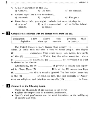 VARIANT 2
4. A major attraction of Rio is...
a) Carnival. b) the food. c) the climate.
5. Richard says that Rio is considered...
a) romantic. b) tropical. c) European.
6. From this article, you might conclude that an archipelago is...
a) a lot of b) a city surrounded c) an Italian island,
islands. by canals.
Complete the sentences with the correct words from the box.
| population a few shown does problem than |
depiction show up consists in poverty
The United States is more diverse than usually (1) ........................ in
films. A usual film features a cast of white people, and maybe
(2) characters from other races, too. About two-thirds
of the (3) ........................ is W hite, but the other one-third, which
(4) of minorities, (5) ......... not correspond to what
is shown in the theatre.
Additionally, the (6) ........................ of poverty is usually not depict­
ed in films. More (7) .......................... 15% of the US population lives
(8) ........................ and that is usually ignored. The last major inaccuracy
is the (9) ........................ of religious life. The vast majority of Am eri­
cans are religious, and this does not usually (1 0 )........................in films.
Comment on the following issues.
There are thousands of professions in the world.
• Explain the importance of different professions.
• Specify what professions are the most important to the well-being
of society and why.
 
