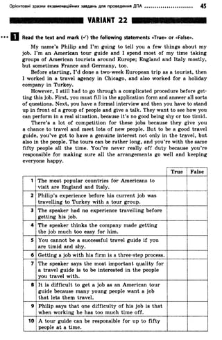 Орієнтовні зразки екзаменаційних завдань для проведення ДПА 45
VARIANT 22
Read the text and mark («0 the following statements «True» or «False».
My name’s Philip and I’m going to tell you a few things about my
job. I’m an American tour guide and I spend most of my time taking
groups of American tourists around Europe; England and Italy mostly,
but sometimes France and Germany, too.
Before starting, I’d done a two-week European trip as a tourist, then
I worked in a travel agency in Chicago, and also worked for a holiday
company in Turkey.
However, I still had to go through a complicated procedure before get­
ting this job. First, you must fill in the application form and answer all sorts
of questions. Next, you have a formal interview and then you have to stand
up in front of a group of people and give a talk. They want to see how you
can perform in a real situation, because it’s no good being shy or too timid.
There’s a lot of competition for these jobs because they give you
a chance to travel and meet lots of new people. But to be a good travel
guide, you’ve got to have a genuine interest not only in the travel, but
also in the people. The tours can be rather long, and you’re with the same
fifty people all the time. You’re never really off duty because you’re
responsible for making sure all the arrangements go well and keeping
everyone happy.
True False
1 The most popular countries for Americans to
visit are England and Italy.
2 Philip’s experience before his current job was
travelling to Turkey with a tour group.
3 The speaker had no experience travelling before
getting his job.
4 The speaker thinks the company made getting
the job much too easy for him.
5 You cannot be a successful travel guide if you
are timid and shy.
6 Getting a job with his firm is a three-step process.
7 The speaker says the most important quality for
a travel guide is to be interested in the people
you travel with.
8 It is difficult to get a job as an American tour
guide because many young people want a job
that lets them travel.
9 Philip says that qne difficulty of his job is that
when working he has too much time off.
10 A tour guide can be responsible for up to fifty
people at a time.
 