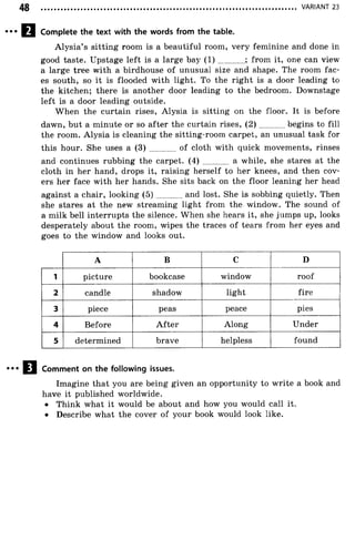 VARIANT 23
Complete the text with the words from the table.
Alysia’s sitting room is a beautiful room, very feminine and done in
good taste. Upstage left is a large bay ( 1 ) ............; from it, one can view
a large tree with a birdhouse of unusual size and shape. The room fac­
es south, so it is flooded with light. To the right is a door leading to
the kitchen; there is another door leading to the bedroom. Downstage
left is a door leading outside.
When the curtain rises, Alysia is sitting on the floor. It is before
dawn, but a minute or so after the curtain rises, (2 ) begins to fill
the room. Alysia is cleaning the sitting-room carpet, an unusual task for
this hour. She uses a (3) ............ of cloth with quick movements, rinses
and continues rubbing the carpet. (4) ............ a while, she stares at the
cloth in her hand, drops it, raising herself to her knees, and then cov­
ers her face with her hands. She sits back on the floor leaning her head
against a chair, looking (5 ) and lost. She is sobbing quietly. Then
she stares at the new streaming light from the window. The sound of
a milk bell interrupts the silence. When she hears it, she jumps up, looks
desperately about the room, wipes the traces of tears from her eyes and
goes to the window and looks out.
A B C D
1 picture bookcase window roof
2 candle shadow light fire
3 piece peas peace pies
4 Before A fter Along Under
5 determined brave helpless found
Comment on the following issues.
Imagine that you are being given an opportunity to write a book and
have it published worldwide.
• Think what it would be about and how you would call it.
• Describe what the cover of your book would look like.
 