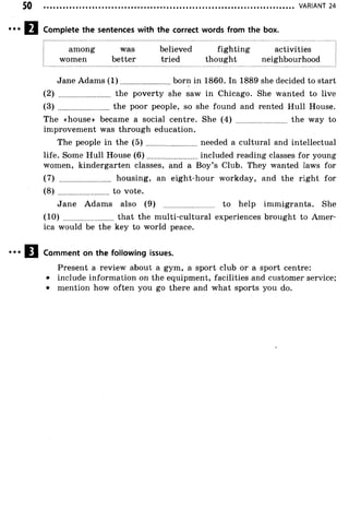 VARIANT 24
Complete the sentences with the correct words from the box.
among was believed fighting activities
women better tried thought neighbourhood
Jane Adams (1 ).........................born in 1860. In 1889 she decided to start
(2) ........................ the poverty she saw in Chicago. She wanted to live
(3) ........................ the poor people, so she found and rented Hull House.
The «house» became a social centre. She (4) ........................ the way to
improvement was through education.
The people in the ( 5 ) ........................needed a cultural and intellectual
life. Some Hull House (6 )......................... included reading classes for young
women, kindergarten classes, and a Boy’s Club. They wanted laws for
(7) ........................ housing, an eight-hour workday, and the right for
(8) ........................to vote.
Jane Adams also (9) ........................ to help immigrants. She
(10) that the multi-cultural experiences brought to Amer­
ica would be the key to world peace.
Comment on the following issues.
Present a review about a gym, a sport club or a sport centre:
• include information on the equipment, facilities and customer service;
• mention how often you go there and what sports you do.
 