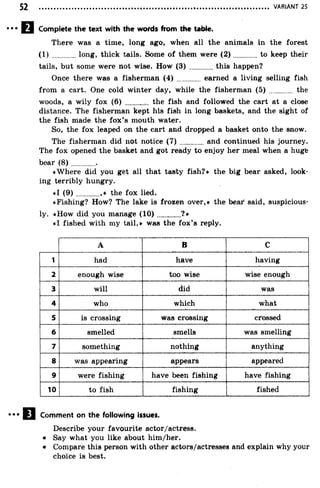 VARIANT 25
Complete the text with the words from the table.
There was a time, long ago, when all the animals in the forest
(1 ) long, thick tails. Some of them were (2 ) to keep their
tails, but some were not wise. How (3 ) ..............this happen?
Once there was a fisherman (4) ............ earned a living selling fish
from a cart. One cold winter day, while the fisherman (5) ............ the
woods, a wily fox (6) ............. the fish and followed the cart at a close
distance. The fisherman kept his fish in long baskets, and the sight of
the fish made the fox’s mouth water.
So, the fox leaped on the cart and dropped a basket onto the snow.
The fisherman did not notice ( 7 ) and continued his journey.
The fox opened the basket and got ready to enjoy her meal when a hugte
bear (8 ) .............
«Where did you get all that tasty fish?* the big bear asked, look­
ing terribly hungry.
«1 (9 )............,* the fox lied.
«Fishing? How? The lake is frozen over,* the bear said, suspicious­
ly. «How did you manage (1 0 )............?*
«1 fished with my tail,* was the fox’s reply.
A B C
1 had have having
2 enough wise too wise wise enough
3 will did was
4 who which what
5 is crossing was crossing crossed
6 smelled smells was smelling
7 something nothing anything
8 was appearing appears appeared
9 were fishing have been fishing have fishing
10 to fish fishing fished
Comment on the following issues.
Describe your favourite actor/actress.
• Say what you like about him/her.
• Compare this person with other actors/actresses and explain why your
choice is best.
 