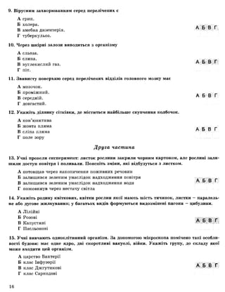 9. Вірусним захворюванням серед перелічених є
А грип.
Б холера.
В амебна дизентерія.
Г туберкульоз.
10. Через шкірні залози виводиться з організму
А сльоза.
Б слина.
В вуглекислий газ.
Г піт.
11. Звивисту поверхню серед перелічених відділів головного мозку має
А мозочок.
Б проміжний.
В середній.
Г довгастий.
12. Укажіть ділянку сітківки, де міститься найбільше скупчення колбочок.
А кон’юнктива
Б жовта пляма
В сліпа пляма
Г поле зору
А Б В Г
А Б В Г
А Б В Г
А Б В Г
Друга частина
13. Учні провели експеримент: листок рослини закрили чорним картоном, але рослині зали­
шили доступ повітря і поливали. Поясніть зміни, які відбудуться з листком.
А потовщав через накопичення поживних речовин
Б залишився зеленим унаслідок надходження повітря ■■ ■ .
В залишився зеленим унаслідок надходження води
Г пожовкнув через нестачу світла
14. Укажіть родину квіткових, квітки рослин якої мають шість тичинок, листки —паралель­
не або дугове жилкування; у багатьох видів формуються видозмінені пагони —цибулини.
А Лілійні
Б Розові
В Капустяні А Ь В І
Г Пасльонові
15. Учні вивчають одноклітинний організм. За допомогою мікроскопа помічено такі особли­
вості будови: має одне ядро, дві скоротливі вакуолі, війки. Укажіть групу, до складу якої
може входити цей організм.
А царство Бактерії
Б клас Інфузорії А Б В Г
В клас Джгутикові
Г клас Саркодові
16
 