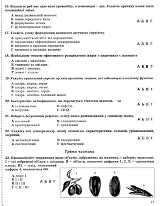 А Б В Г
16. Більшість риб має одне коло кровообігу, а земноводні —два. Укажіть причину появи такої
еволюційної зміни.
А менш розвинений мозочок
Б поява середнього вуха
В формування легень
Г функціонування нирок
17. Укажіть умову формування пасивного штучного імунітету.
А присутність антитіл від народження
Б перенесення інфекційного захворювання
В введення в організм сироватки
Г введення в організм вакцини
А Б В Г
18. Необхідною умовою ефективного розщеплення жирів у кишечнику є наявність
А амілази і мальтази.
Б трипсину та амілази.
В жовчі і пепсину.
Г жовчі і ліпази.
А Б В Г
19. Укажіть правильний перелік органів організму людини, які забезпечують видільну функцію.
А шкіра, нирки, серце
Б шкіра, нирки, легені
В шкіра, печінка, серце
Г шкіра, печінка, головний мозок
А Б В Г
20. Бактеріальне захворювання, що передається статевим шляхом, — це
А сальмонельоз. В сифіліс.
Б ботулізм. Г СНІД.
А Б В Г
А Б В Г
А Б В Г
21. Виберіть безумовний рефлекс, центр якого розташований у спинному мозку.
А колінний В слиновиділення
Б орієнтувальний Г дихальний
22. Укажіть тип темпераменту, якому відповідає характеристика: сильний, урівноважений,
інертний.
А меланхолічний В холеричний
Б сангвінічний Г флегматичний
Третя частина
23. Проаналізуйте твердження щодо об’єктів, зображених на малюнку, і виберіть правильні:
І — усі зображені об’єкти є плодами; II - об’єкти, позначені цифрами 1, 2, 3, - однонасінні
плоди; III — плід, позначений
цифрою 4, називається біб.
А лише І
Б І і II
В II і III
Г І, II і III
А Б В Г
17
 