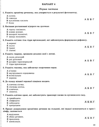 ВАРІАНТ 4
Перша частина
1. Укажіть органічну речовину, яка утворюється в результаті фотосинтезу.
А кисень
Б глюкоза . _ _ _
в А Б В Г
В нуклеїнова кислота
Г білок
2. Насінини розташовані відкрито на лусочках
А гороху посівного.
Б ялинизеленої. А Б В Г
В папороті чоловічої.
Г хвоща польового.
3. Укажіть клітини тіла гідри прісноводної, які забезпечують формування рефлексу.
А нервові
Б жалкі А Б В Г
В травні
Г статеві
4. Укажіть тварину, органами дихання якої є легені.
А окунь річковий
Б рак річковий А Б В Г
В дельфін чорноморський
Г гідра прісноводна
5. Укажіть тканину, яка забезпечує скорочення серця.
А м’язова
Б внутрішньогосередовища л с о г
п / ІЗ и І
В епітеліальна
Г нервова
6. До складу вільної верхньої кінцівки входить
А плечова кістка.
Б стегнова кістка. л с о г
А Ь о і
В ключиця.
Г лопатка.
7. Укажіть клітини крові, які забезпечують транспорт кисню та вуглекислого газу.
А тромбоцити
Б лімфоцити л _ г
т » V А о у І
В леикоцити
Г еритроцити
8. Процес розщеплення органічних речовин на складові, які надалі всмоктуються в кров і
лімфу, називається
А виділення.
Б обмін речовин. А Б В Г
В травлення.
Г асиміляція.
19
І
 